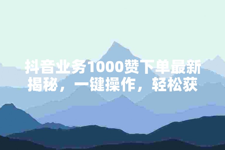 抖音业务1000赞下单最新揭秘，一键操作，轻松获得千赞！