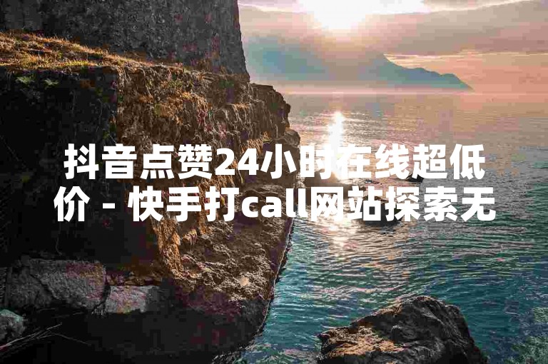 抖音点赞24小时在线超低价 - 快手打call网站探索无界