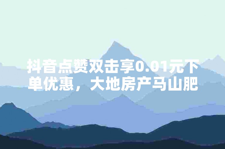 抖音点赞双击享0.01元下单优惠，大地房产马山肥装修活动揭秘！