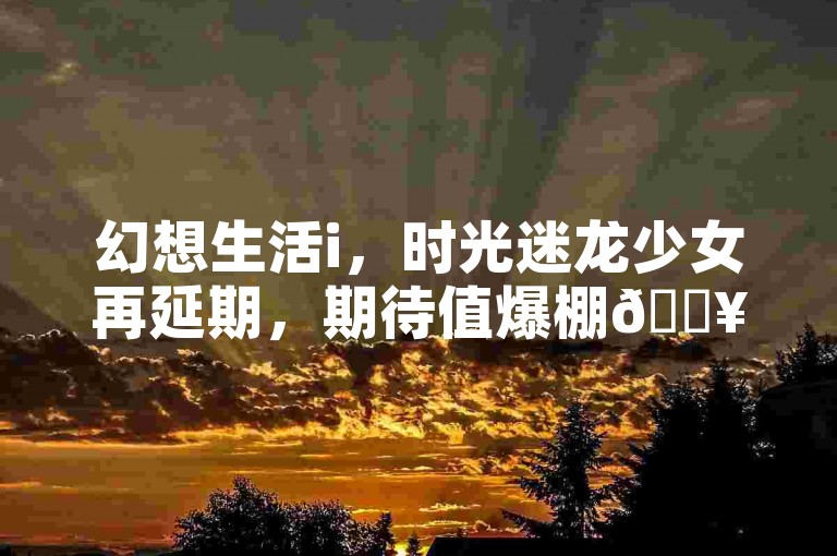 幻想生活i，时光迷龙少女再延期，期待值爆棚🔥。
