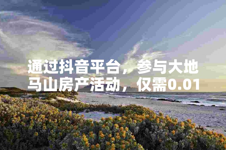 通过抖音平台，参与大地马山房产活动，仅需0.01元即可享受粉丝双击播放下单服务。
