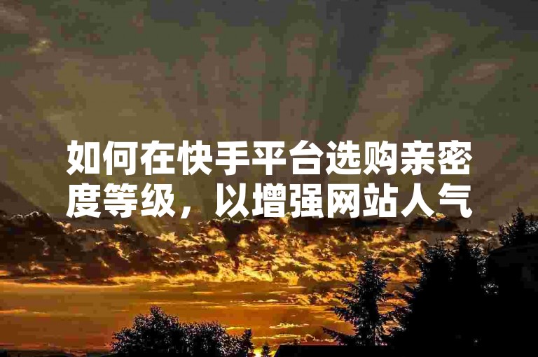 如何在快手平台选购亲密度等级，以增强网站人气与曝光？