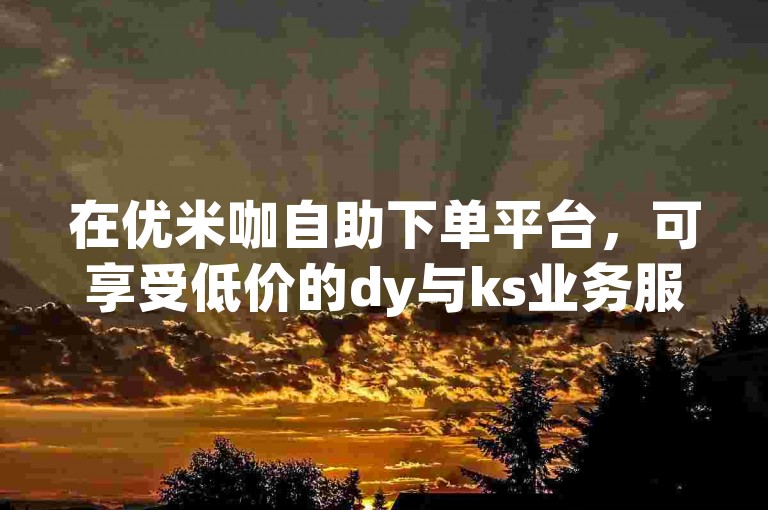 在优米咖自助下单平台，可享受低价的dy与ks业务服务。
