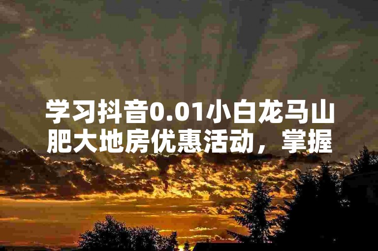学习抖音0.01小白龙马山肥大地房优惠活动，掌握2024营销新策略。
