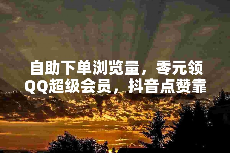 自助下单浏览量，零元领QQ超级会员，抖音点赞靠谱平台揭秘。