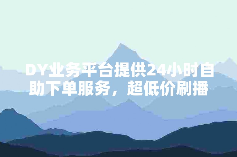 DY业务平台提供24小时自助下单服务，超低价刷播放量。