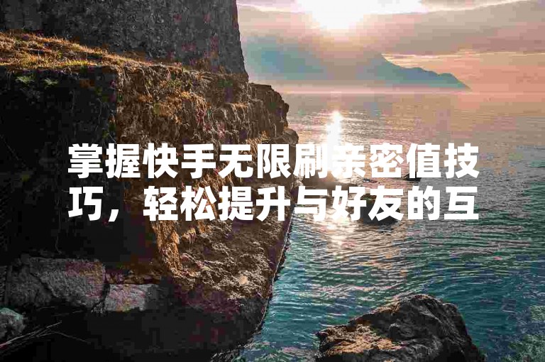 掌握快手无限刷亲密值技巧，轻松提升与好友的互动亲密度。