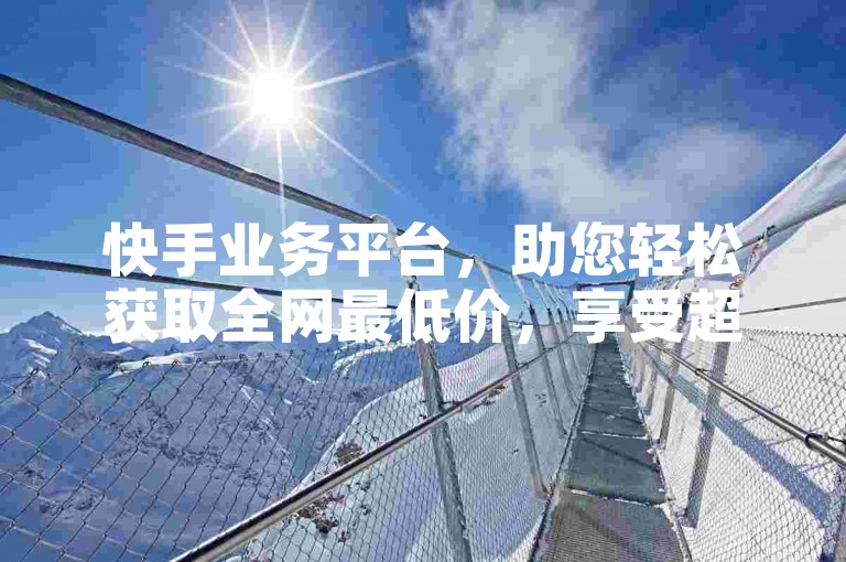快手业务平台，助您轻松获取全网最低价，享受超值优惠。