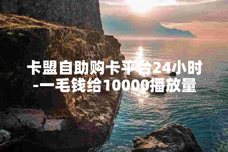 卡盟自助购卡平台24小时-一毛钱给10000播放量