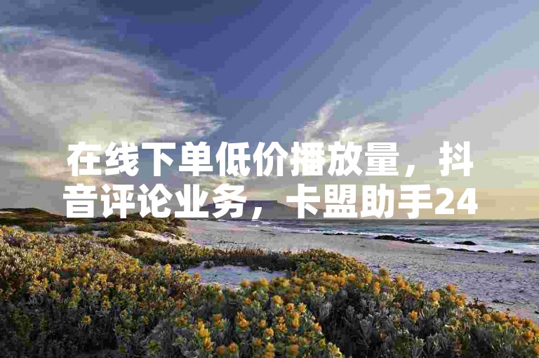 在线下单低价播放量，抖音评论业务，卡盟助手24小时服务。