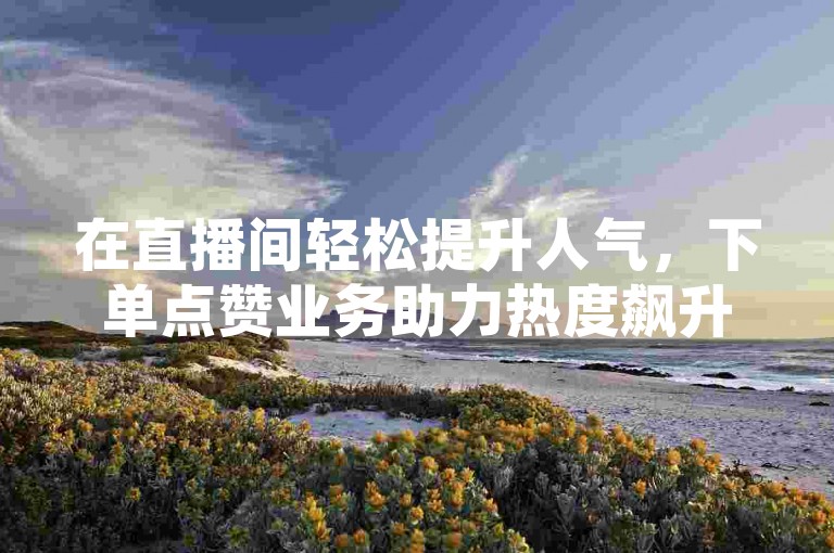 在直播间轻松提升人气，下单点赞业务助力热度飙升。