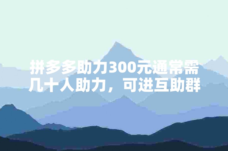 拼多多助力300元通常需几十人助力，可进互助群。