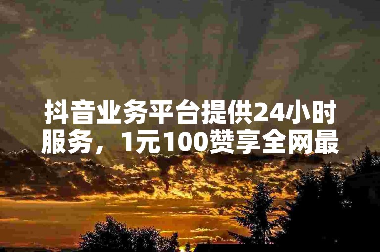 抖音业务平台提供24小时服务，1元100赞享全网最低价。