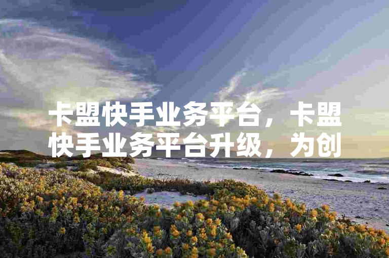 卡盟快手业务平台，卡盟快手业务平台升级，为创作者带来更多收益。