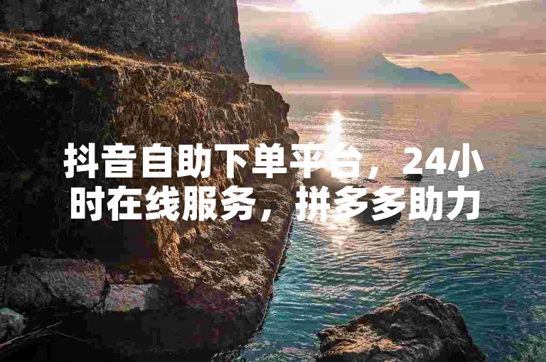 抖音自助下单平台，24小时在线服务，拼多多助力网站。