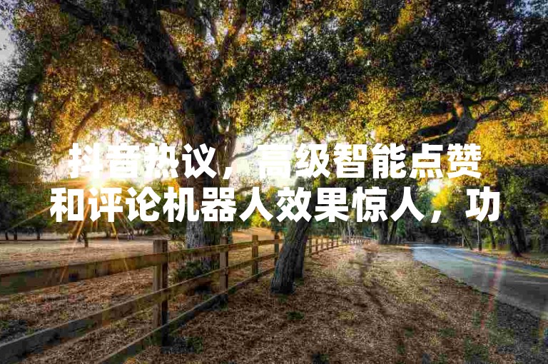 抖音热议，高级智能点赞和评论机器人效果惊人，功能创新。