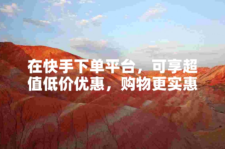 在快手下单平台，可享超值低价优惠，购物更实惠。