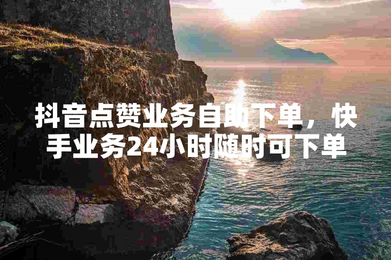 抖音点赞业务自助下单，快手业务24小时随时可下单。