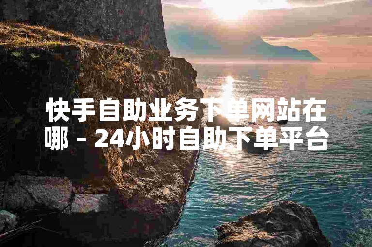 快手自助业务下单网站在哪 - 24小时自助下单平台网站低价