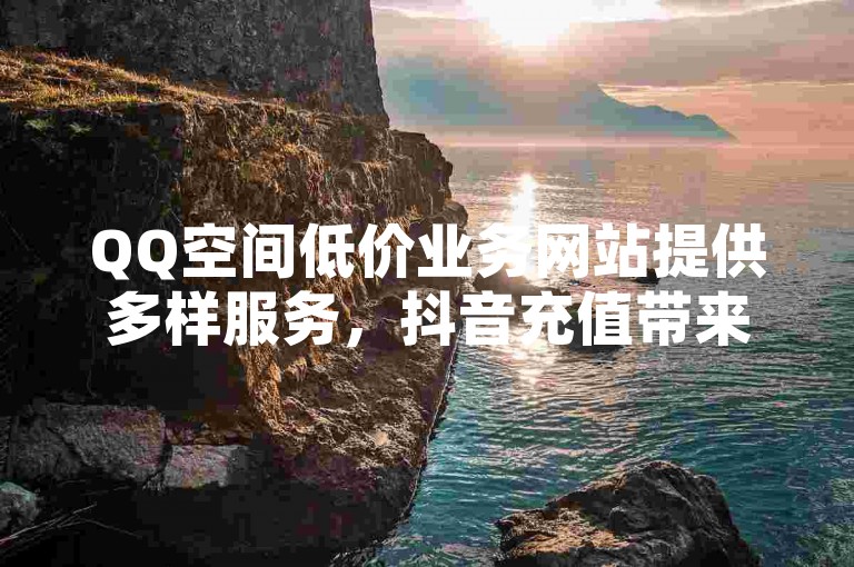QQ空间低价业务网站提供多样服务，抖音充值带来全新体验。