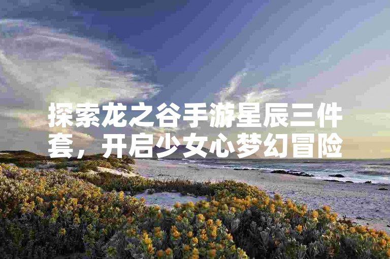 探索龙之谷手游星辰三件套，开启少女心梦幻冒险之旅！