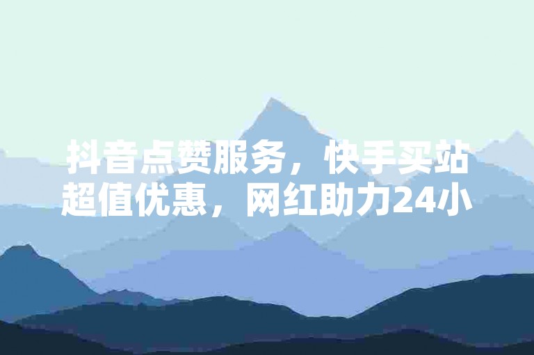 抖音点赞服务，快手买站超值优惠，网红助力24小时下单。