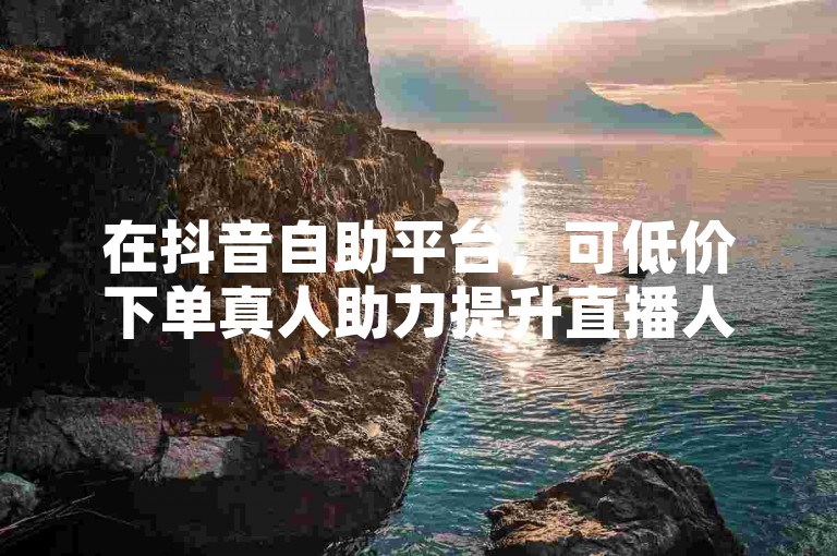 在抖音自助平台，可低价下单真人助力提升直播人气。