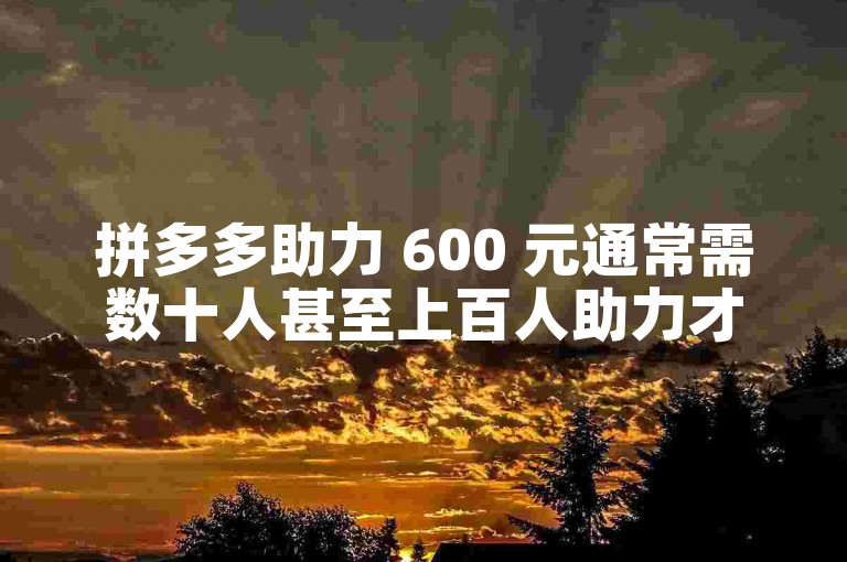 拼多多助力 600 元通常需数十人甚至上百人助力才有机会抢到。