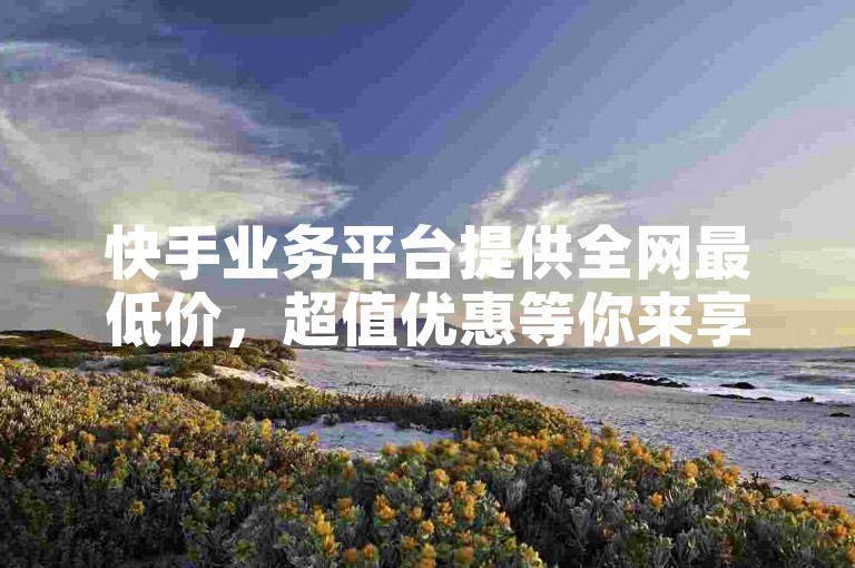 快手业务平台提供全网最低价，超值优惠等你来享。