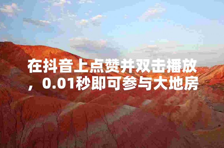 在抖音上点赞并双击播放，0.01秒即可参与大地房产马山肥装修活动。