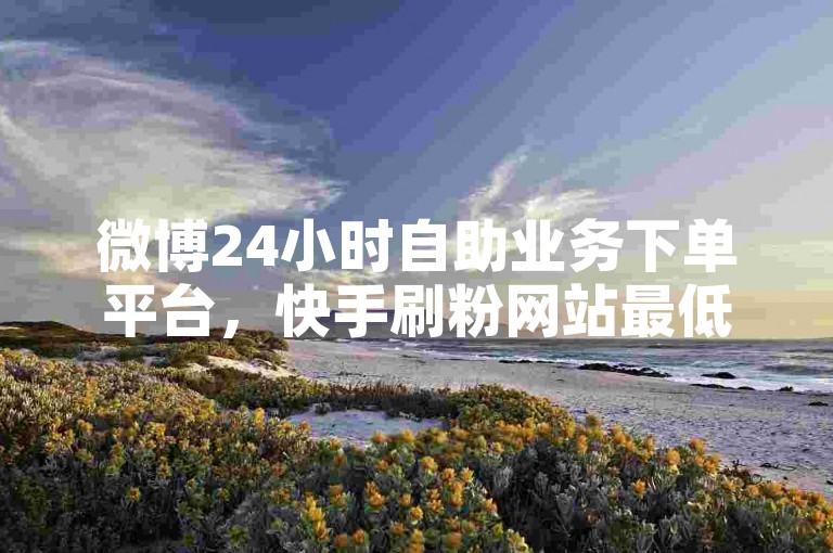微博24小时自助业务下单平台，快手刷粉网站最低价。
