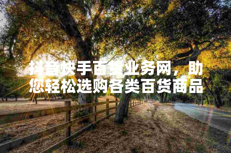 抖音快手百货业务网，助您轻松选购各类百货商品。