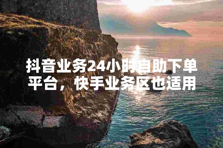 抖音业务24小时自助下单平台，快手业务区也适用哦。