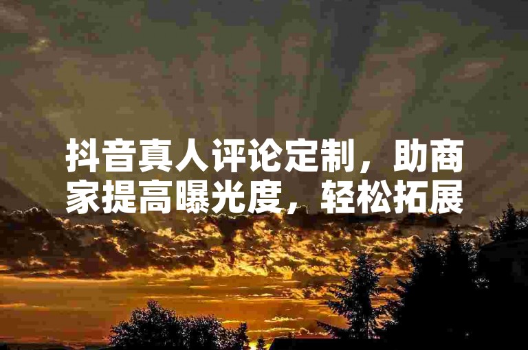 抖音真人评论定制，助商家提高曝光度，轻松拓展业务！
