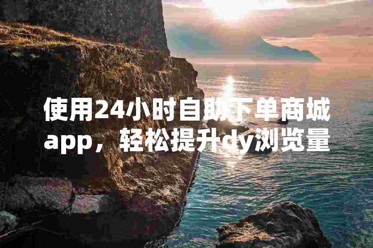 使用24小时自助下单商城app，轻松提升dy浏览量。