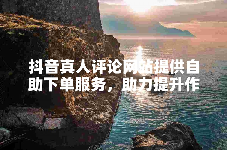 抖音真人评论网站提供自助下单服务，助力提升作品热度。