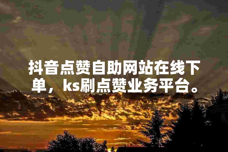 抖音点赞自助网站在线下单，ks刷点赞业务平台。
