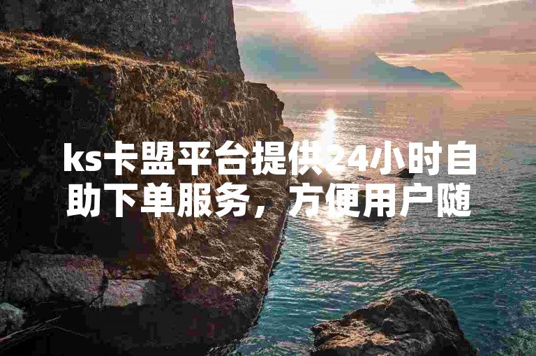 ks卡盟平台提供24小时自助下单服务，方便用户随时操作。