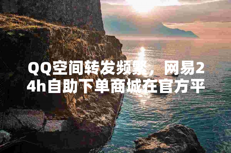 QQ空间转发频繁，网易24h自助下单商城在官方平台。