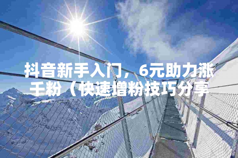 抖音新手入门，6元助力涨千粉（快速增粉技巧分享）。