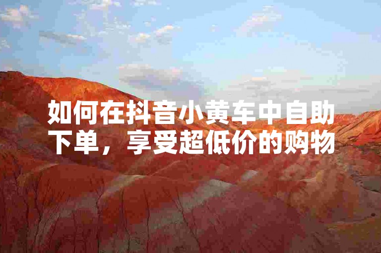 如何在抖音小黄车中自助下单，享受超低价的购物体验。