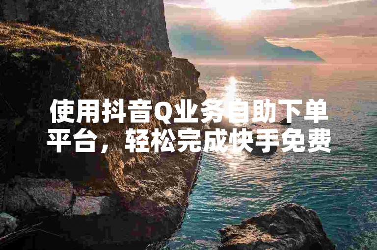 使用抖音Q业务自助下单平台，轻松完成快手免费自助下单。