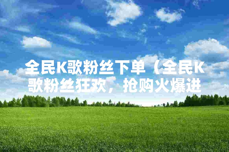 全民K歌粉丝下单（全民K歌粉丝狂欢，抢购火爆进行中）