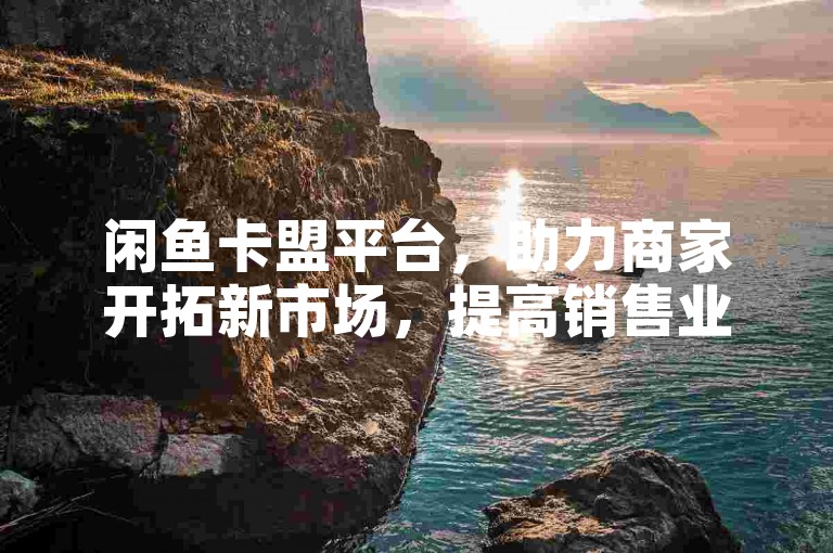 闲鱼卡盟平台，助力商家开拓新市场，提高销售业绩！