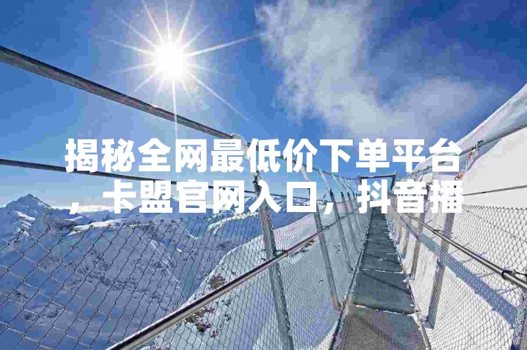 揭秘全网最低价下单平台，卡盟官网入口，抖音播放量购买最便宜。