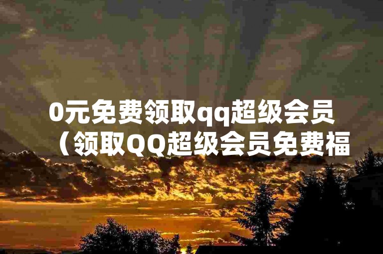 0元免费领取qq超级会员（领取QQ超级会员免费福利活动）