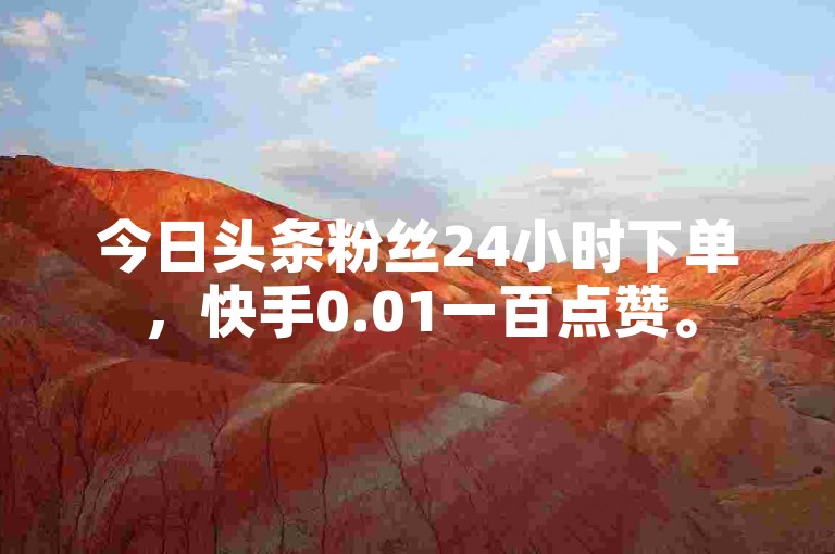 今日头条粉丝24小时下单，快手0.01一百点赞。