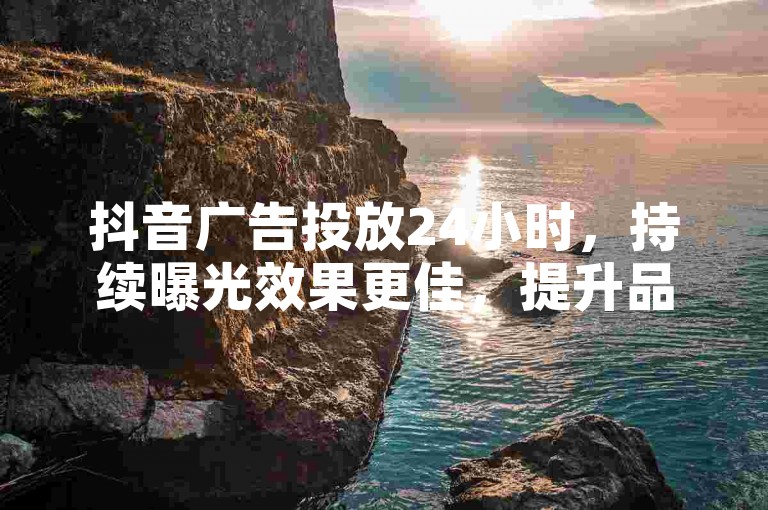 抖音广告投放24小时，持续曝光效果更佳，提升品牌影响力。