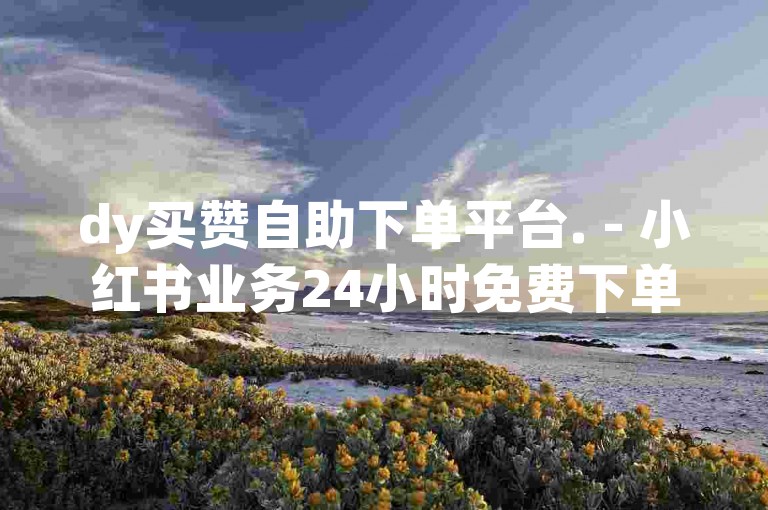 dy买赞自助下单平台. - 小红书业务24小时免费下单平台