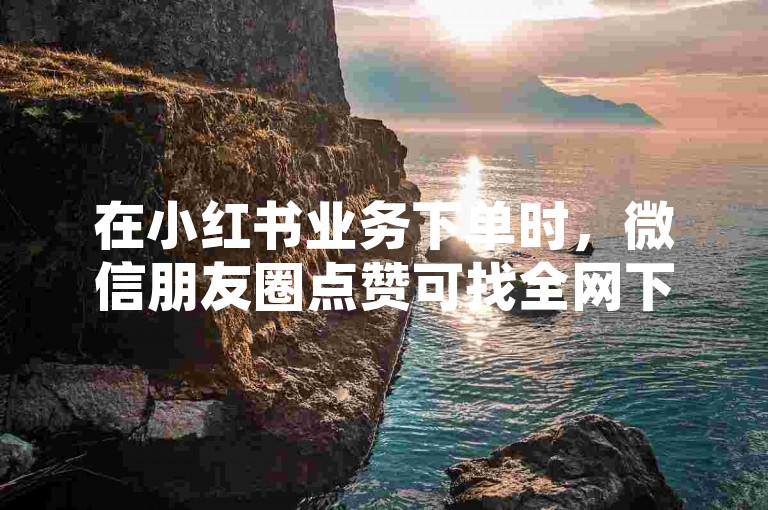 在小红书业务下单时，微信朋友圈点赞可找全网下单平台。